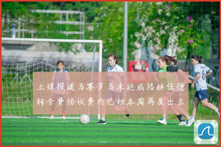 土媒报道马赛罗马未达成格林伍德转会费协议费内巴切本周再度出击