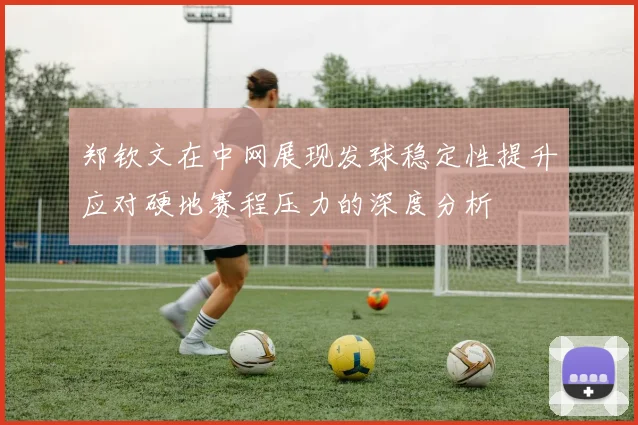 郑钦文在中网展现发球稳定性提升应对硬地赛程压力的深度分析