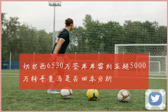 切尔西6530万签库库雷利亚超5000万转手皇马是否回本分析