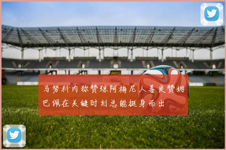 马努科内称赞琼阿梅尼人善良赞姆巴佩在关键时刻总能挺身而出