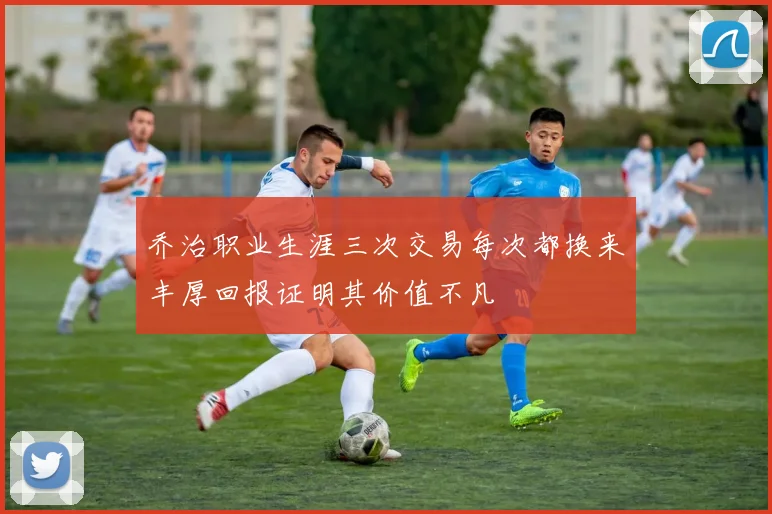 乔治职业生涯三次交易每次都换来丰厚回报证明其价值不凡