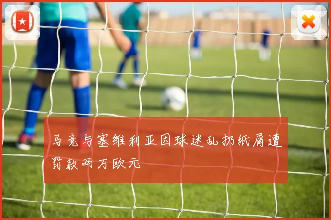 马竞与塞维利亚因球迷乱扔纸屑遭罚款两万欧元