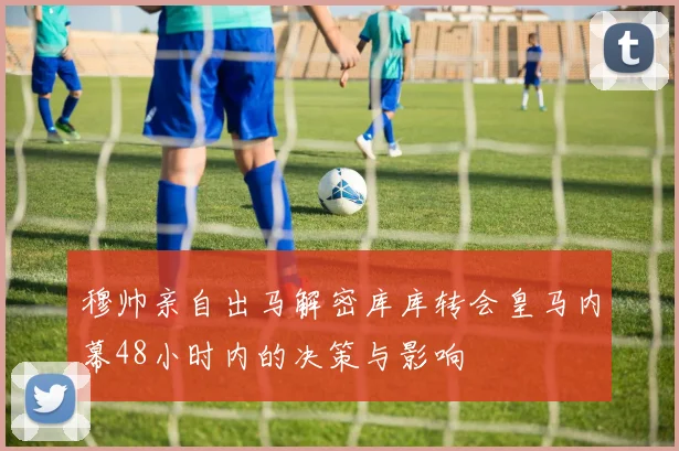 穆帅亲自出马解密库库转会皇马内幕48小时内的决策与影响