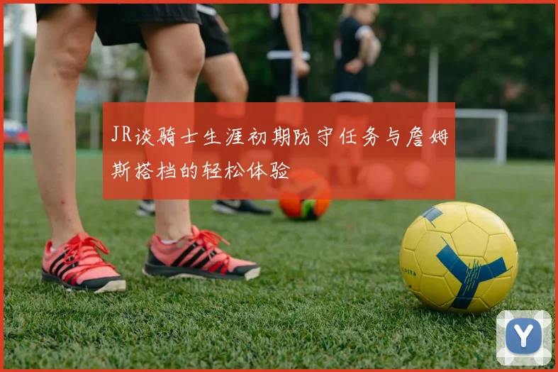 JR谈骑士生涯初期防守任务与詹姆斯搭档的轻松体验