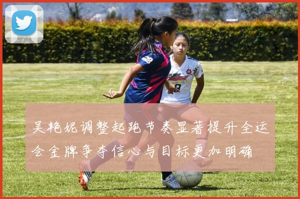 吴艳妮调整起跑节奏显著提升全运会金牌争夺信心与目标更加明确