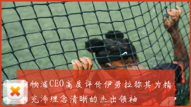 利物浦CEO高度评价伊劳拉称其为精力充沛理念清晰的杰出领袖