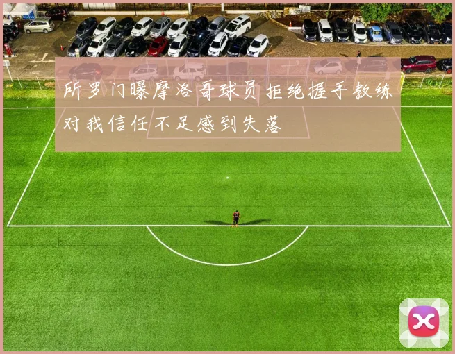 所罗门曝摩洛哥球员拒绝握手教练对我信任不足感到失落