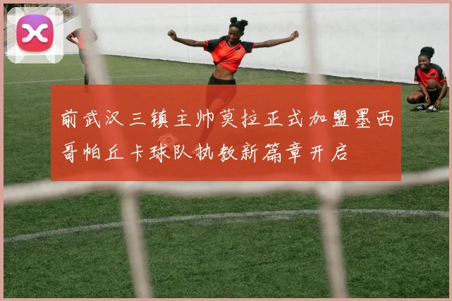 前武汉三镇主帅莫拉正式加盟墨西哥帕丘卡球队执教新篇章开启
