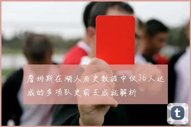 詹姆斯在湖人历史数据中仅36人达成的多项队史前五成就解析