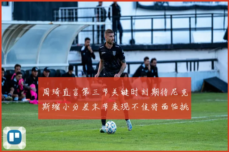 周琦直言第三节关键时刻期待尼克斯缩小分差末节表现不佳将面临挑战