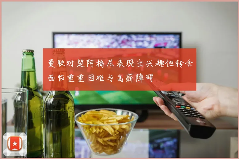 曼联对楚阿梅尼表现出兴趣但转会面临重重困难与高薪障碍