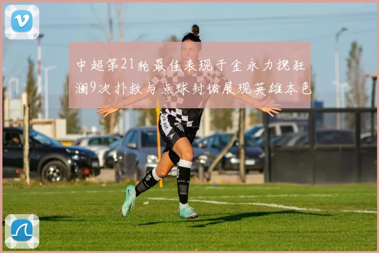 中超第21轮最佳表现于金永力挽狂澜9次扑救与点球封堵展现英雄本色