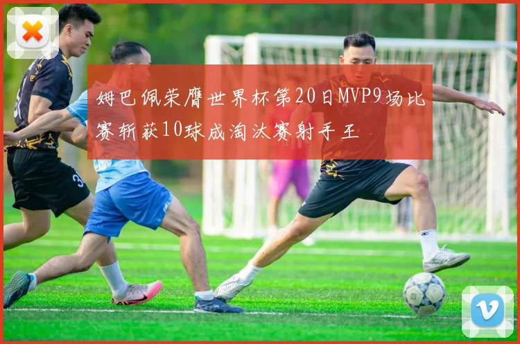 姆巴佩荣膺世界杯第20日MVP9场比赛斩获10球成淘汰赛射手王