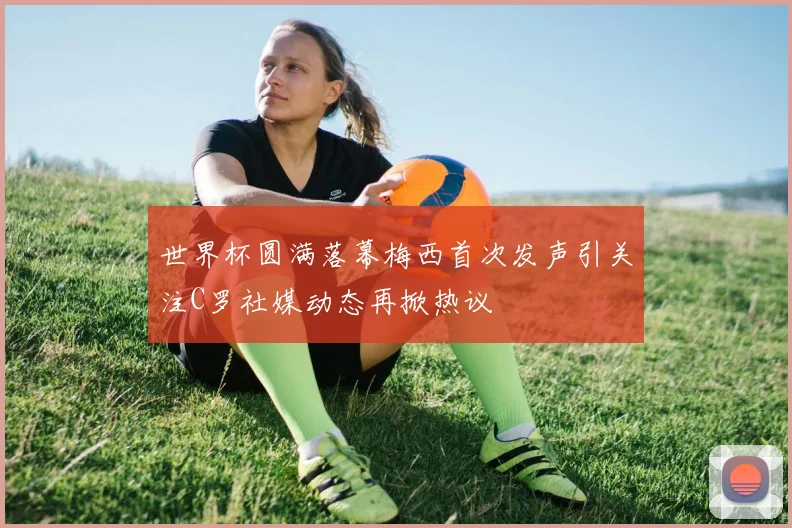 世界杯圆满落幕梅西首次发声引关注C罗社媒动态再掀热议