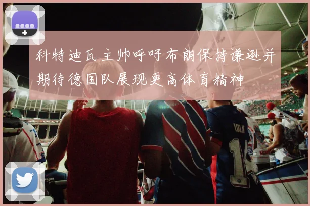 科特迪瓦主帅呼吁布朗保持谦逊并期待德国队展现更高体育精神