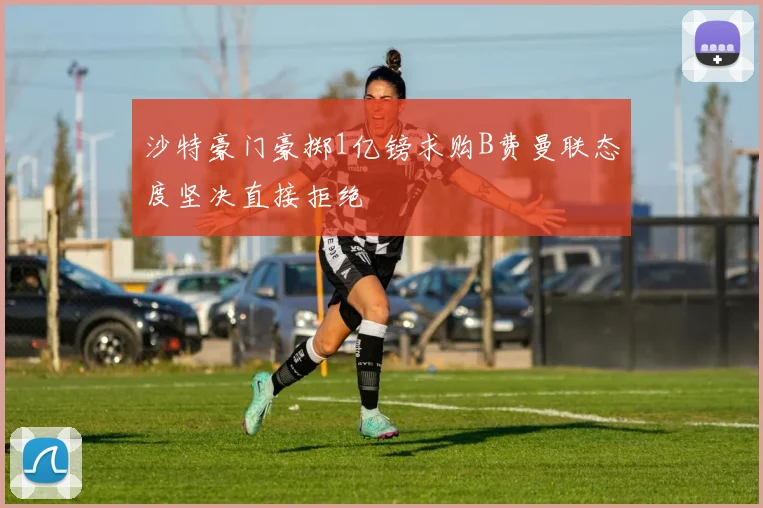 沙特豪门豪掷1亿镑求购B费曼联态度坚决直接拒绝