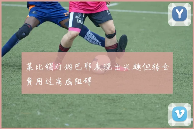 莱比锡对姆巴耶表现出兴趣但转会费用过高成阻碍