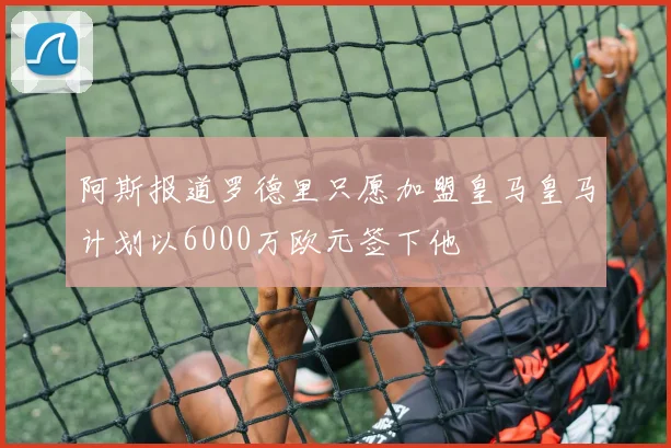 阿斯报道罗德里只愿加盟皇马皇马计划以6000万欧元签下他