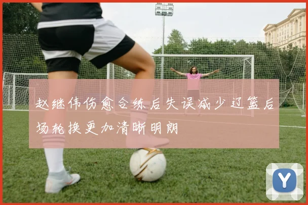 赵继伟伤愈合练后失误减少辽篮后场轮换更加清晰明朗