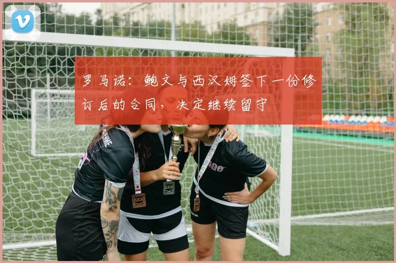 罗马诺：鲍文与西汉姆签下一份修订后的合同，决定继续留守