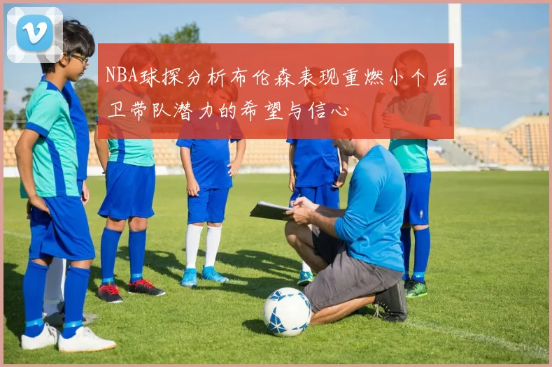 NBA球探分析布伦森表现重燃小个后卫带队潜力的希望与信心